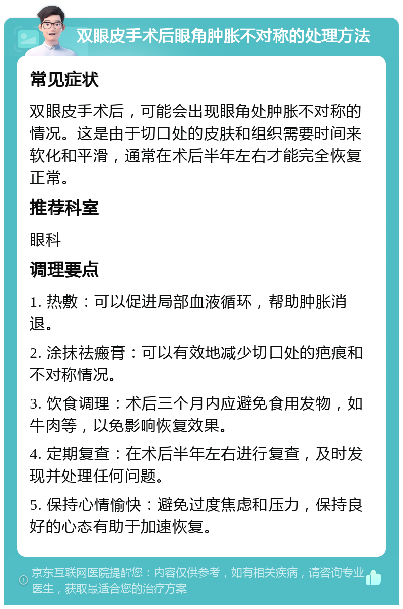 双眼皮手术后眼角肿胀不对称的处理方法 常见症状 双眼皮手术后，可能会出现眼角处肿胀不对称的情况。这是由于切口处的皮肤和组织需要时间来软化和平滑，通常在术后半年左右才能完全恢复正常。 推荐科室 眼科 调理要点 1. 热敷：可以促进局部血液循环，帮助肿胀消退。 2. 涂抹祛瘢膏：可以有效地减少切口处的疤痕和不对称情况。 3. 饮食调理：术后三个月内应避免食用发物，如牛肉等，以免影响恢复效果。 4. 定期复查：在术后半年左右进行复查，及时发现并处理任何问题。 5. 保持心情愉快：避免过度焦虑和压力，保持良好的心态有助于加速恢复。