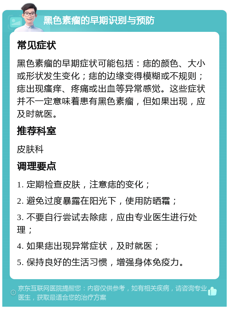 黑色素瘤的早期识别与预防 常见症状 黑色素瘤的早期症状可能包括：痣的颜色、大小或形状发生变化；痣的边缘变得模糊或不规则；痣出现瘙痒、疼痛或出血等异常感觉。这些症状并不一定意味着患有黑色素瘤，但如果出现，应及时就医。 推荐科室 皮肤科 调理要点 1. 定期检查皮肤，注意痣的变化； 2. 避免过度暴露在阳光下，使用防晒霜； 3. 不要自行尝试去除痣，应由专业医生进行处理； 4. 如果痣出现异常症状，及时就医； 5. 保持良好的生活习惯，增强身体免疫力。