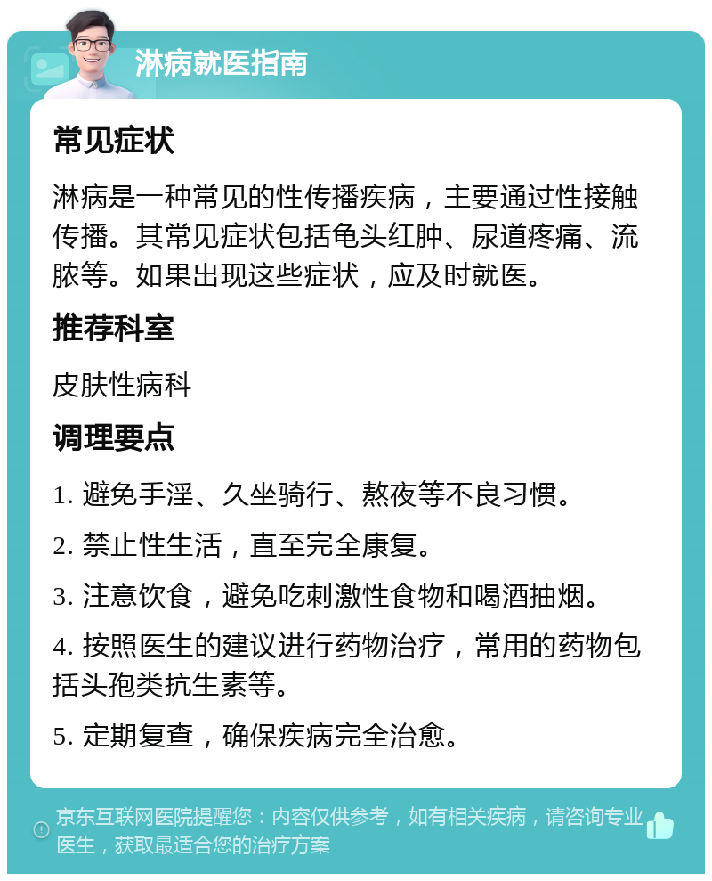 淋病就医指南 常见症状 淋病是一种常见的性传播疾病，主要通过性接触传播。其常见症状包括龟头红肿、尿道疼痛、流脓等。如果出现这些症状，应及时就医。 推荐科室 皮肤性病科 调理要点 1. 避免手淫、久坐骑行、熬夜等不良习惯。 2. 禁止性生活，直至完全康复。 3. 注意饮食，避免吃刺激性食物和喝酒抽烟。 4. 按照医生的建议进行药物治疗，常用的药物包括头孢类抗生素等。 5. 定期复查，确保疾病完全治愈。