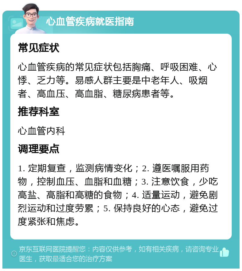 心血管疾病就医指南 常见症状 心血管疾病的常见症状包括胸痛、呼吸困难、心悸、乏力等。易感人群主要是中老年人、吸烟者、高血压、高血脂、糖尿病患者等。 推荐科室 心血管内科 调理要点 1. 定期复查，监测病情变化；2. 遵医嘱服用药物，控制血压、血脂和血糖；3. 注意饮食，少吃高盐、高脂和高糖的食物；4. 适量运动，避免剧烈运动和过度劳累；5. 保持良好的心态，避免过度紧张和焦虑。