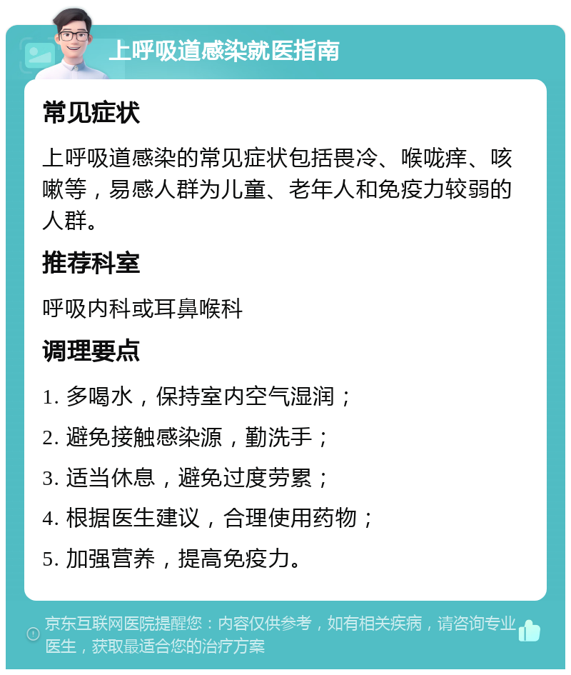 上呼吸道感染就医指南 常见症状 上呼吸道感染的常见症状包括畏冷、喉咙痒、咳嗽等，易感人群为儿童、老年人和免疫力较弱的人群。 推荐科室 呼吸内科或耳鼻喉科 调理要点 1. 多喝水，保持室内空气湿润； 2. 避免接触感染源，勤洗手； 3. 适当休息，避免过度劳累； 4. 根据医生建议，合理使用药物； 5. 加强营养，提高免疫力。