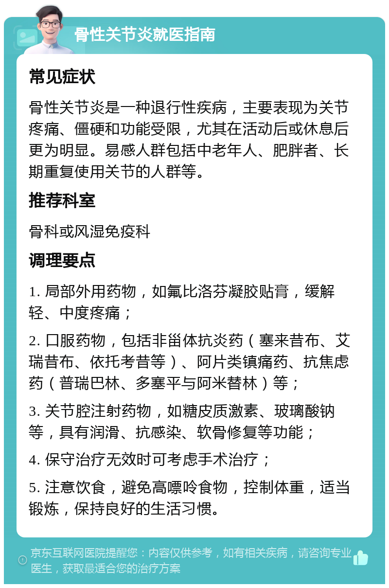 骨性关节炎就医指南 常见症状 骨性关节炎是一种退行性疾病，主要表现为关节疼痛、僵硬和功能受限，尤其在活动后或休息后更为明显。易感人群包括中老年人、肥胖者、长期重复使用关节的人群等。 推荐科室 骨科或风湿免疫科 调理要点 1. 局部外用药物，如氟比洛芬凝胶贴膏，缓解轻、中度疼痛； 2. 口服药物，包括非甾体抗炎药（塞来昔布、艾瑞昔布、依托考昔等）、阿片类镇痛药、抗焦虑药（普瑞巴林、多塞平与阿米替林）等； 3. 关节腔注射药物，如糖皮质激素、玻璃酸钠等，具有润滑、抗感染、软骨修复等功能； 4. 保守治疗无效时可考虑手术治疗； 5. 注意饮食，避免高嘌呤食物，控制体重，适当锻炼，保持良好的生活习惯。