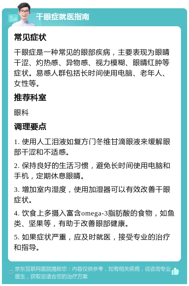 干眼症就医指南 常见症状 干眼症是一种常见的眼部疾病，主要表现为眼睛干涩、灼热感、异物感、视力模糊、眼睛红肿等症状。易感人群包括长时间使用电脑、老年人、女性等。 推荐科室 眼科 调理要点 1. 使用人工泪液如复方门冬维甘滴眼液来缓解眼部干涩和不适感。 2. 保持良好的生活习惯，避免长时间使用电脑和手机，定期休息眼睛。 3. 增加室内湿度，使用加湿器可以有效改善干眼症状。 4. 饮食上多摄入富含omega-3脂肪酸的食物，如鱼类、坚果等，有助于改善眼部健康。 5. 如果症状严重，应及时就医，接受专业的治疗和指导。