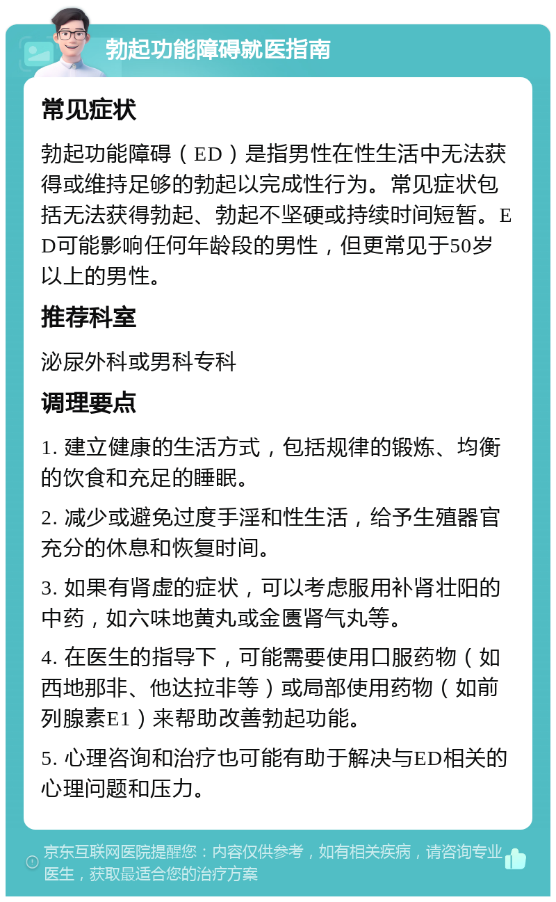 勃起功能障碍就医指南 常见症状 勃起功能障碍（ED）是指男性在性生活中无法获得或维持足够的勃起以完成性行为。常见症状包括无法获得勃起、勃起不坚硬或持续时间短暂。ED可能影响任何年龄段的男性，但更常见于50岁以上的男性。 推荐科室 泌尿外科或男科专科 调理要点 1. 建立健康的生活方式，包括规律的锻炼、均衡的饮食和充足的睡眠。 2. 减少或避免过度手淫和性生活，给予生殖器官充分的休息和恢复时间。 3. 如果有肾虚的症状，可以考虑服用补肾壮阳的中药，如六味地黄丸或金匮肾气丸等。 4. 在医生的指导下，可能需要使用口服药物（如西地那非、他达拉非等）或局部使用药物（如前列腺素E1）来帮助改善勃起功能。 5. 心理咨询和治疗也可能有助于解决与ED相关的心理问题和压力。