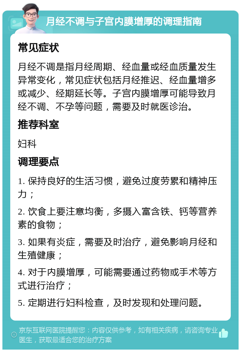 月经不调与子宫内膜增厚的调理指南 常见症状 月经不调是指月经周期、经血量或经血质量发生异常变化，常见症状包括月经推迟、经血量增多或减少、经期延长等。子宫内膜增厚可能导致月经不调、不孕等问题，需要及时就医诊治。 推荐科室 妇科 调理要点 1. 保持良好的生活习惯，避免过度劳累和精神压力； 2. 饮食上要注意均衡，多摄入富含铁、钙等营养素的食物； 3. 如果有炎症，需要及时治疗，避免影响月经和生殖健康； 4. 对于内膜增厚，可能需要通过药物或手术等方式进行治疗； 5. 定期进行妇科检查，及时发现和处理问题。