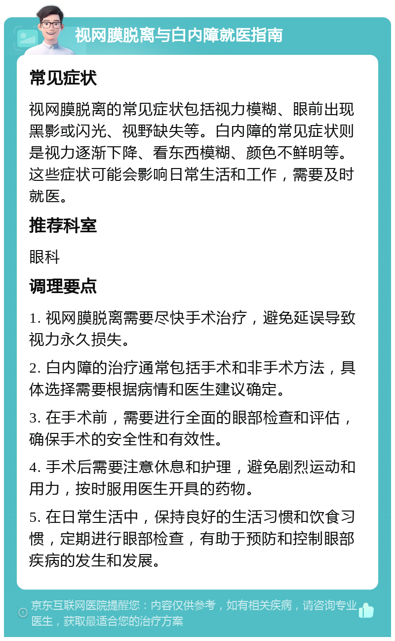 视网膜脱离与白内障就医指南 常见症状 视网膜脱离的常见症状包括视力模糊、眼前出现黑影或闪光、视野缺失等。白内障的常见症状则是视力逐渐下降、看东西模糊、颜色不鲜明等。这些症状可能会影响日常生活和工作，需要及时就医。 推荐科室 眼科 调理要点 1. 视网膜脱离需要尽快手术治疗，避免延误导致视力永久损失。 2. 白内障的治疗通常包括手术和非手术方法，具体选择需要根据病情和医生建议确定。 3. 在手术前，需要进行全面的眼部检查和评估，确保手术的安全性和有效性。 4. 手术后需要注意休息和护理，避免剧烈运动和用力，按时服用医生开具的药物。 5. 在日常生活中，保持良好的生活习惯和饮食习惯，定期进行眼部检查，有助于预防和控制眼部疾病的发生和发展。