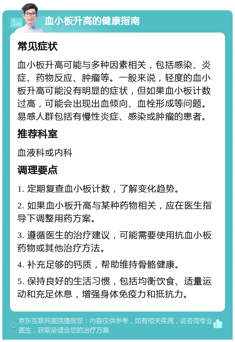 血小板升高的健康指南 常见症状 血小板升高可能与多种因素相关，包括感染、炎症、药物反应、肿瘤等。一般来说，轻度的血小板升高可能没有明显的症状，但如果血小板计数过高，可能会出现出血倾向、血栓形成等问题。易感人群包括有慢性炎症、感染或肿瘤的患者。 推荐科室 血液科或内科 调理要点 1. 定期复查血小板计数，了解变化趋势。 2. 如果血小板升高与某种药物相关，应在医生指导下调整用药方案。 3. 遵循医生的治疗建议，可能需要使用抗血小板药物或其他治疗方法。 4. 补充足够的钙质，帮助维持骨骼健康。 5. 保持良好的生活习惯，包括均衡饮食、适量运动和充足休息，增强身体免疫力和抵抗力。