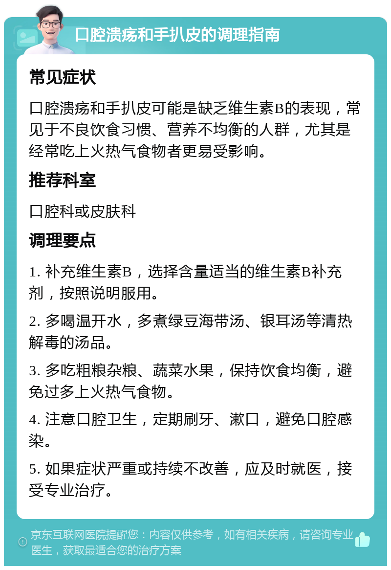 口腔溃疡和手扒皮的调理指南 常见症状 口腔溃疡和手扒皮可能是缺乏维生素B的表现，常见于不良饮食习惯、营养不均衡的人群，尤其是经常吃上火热气食物者更易受影响。 推荐科室 口腔科或皮肤科 调理要点 1. 补充维生素B，选择含量适当的维生素B补充剂，按照说明服用。 2. 多喝温开水，多煮绿豆海带汤、银耳汤等清热解毒的汤品。 3. 多吃粗粮杂粮、蔬菜水果，保持饮食均衡，避免过多上火热气食物。 4. 注意口腔卫生，定期刷牙、漱口，避免口腔感染。 5. 如果症状严重或持续不改善，应及时就医，接受专业治疗。