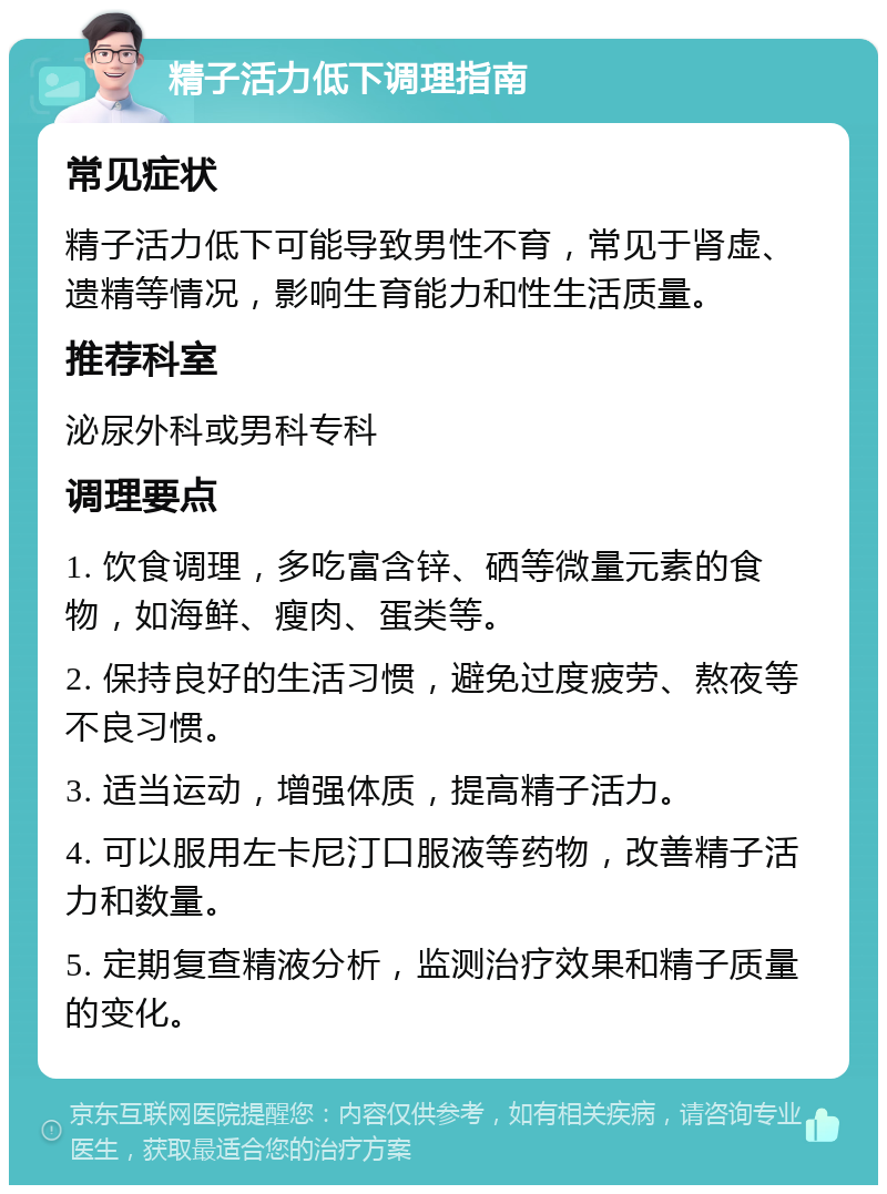 精子活力低下调理指南 常见症状 精子活力低下可能导致男性不育，常见于肾虚、遗精等情况，影响生育能力和性生活质量。 推荐科室 泌尿外科或男科专科 调理要点 1. 饮食调理，多吃富含锌、硒等微量元素的食物，如海鲜、瘦肉、蛋类等。 2. 保持良好的生活习惯，避免过度疲劳、熬夜等不良习惯。 3. 适当运动，增强体质，提高精子活力。 4. 可以服用左卡尼汀口服液等药物，改善精子活力和数量。 5. 定期复查精液分析，监测治疗效果和精子质量的变化。