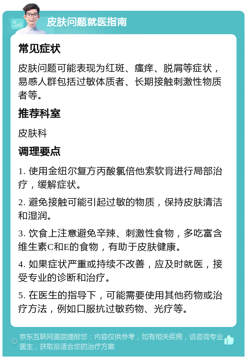 皮肤问题就医指南 常见症状 皮肤问题可能表现为红斑、瘙痒、脱屑等症状，易感人群包括过敏体质者、长期接触刺激性物质者等。 推荐科室 皮肤科 调理要点 1. 使用金纽尔复方丙酸氯倍他索软膏进行局部治疗，缓解症状。 2. 避免接触可能引起过敏的物质，保持皮肤清洁和湿润。 3. 饮食上注意避免辛辣、刺激性食物，多吃富含维生素C和E的食物，有助于皮肤健康。 4. 如果症状严重或持续不改善，应及时就医，接受专业的诊断和治疗。 5. 在医生的指导下，可能需要使用其他药物或治疗方法，例如口服抗过敏药物、光疗等。