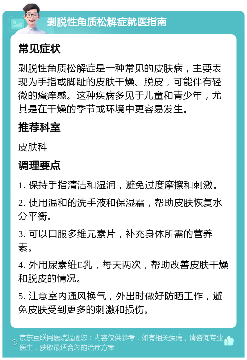 剥脱性角质松解症就医指南 常见症状 剥脱性角质松解症是一种常见的皮肤病，主要表现为手指或脚趾的皮肤干燥、脱皮，可能伴有轻微的瘙痒感。这种疾病多见于儿童和青少年，尤其是在干燥的季节或环境中更容易发生。 推荐科室 皮肤科 调理要点 1. 保持手指清洁和湿润，避免过度摩擦和刺激。 2. 使用温和的洗手液和保湿霜，帮助皮肤恢复水分平衡。 3. 可以口服多维元素片，补充身体所需的营养素。 4. 外用尿素维E乳，每天两次，帮助改善皮肤干燥和脱皮的情况。 5. 注意室内通风换气，外出时做好防晒工作，避免皮肤受到更多的刺激和损伤。