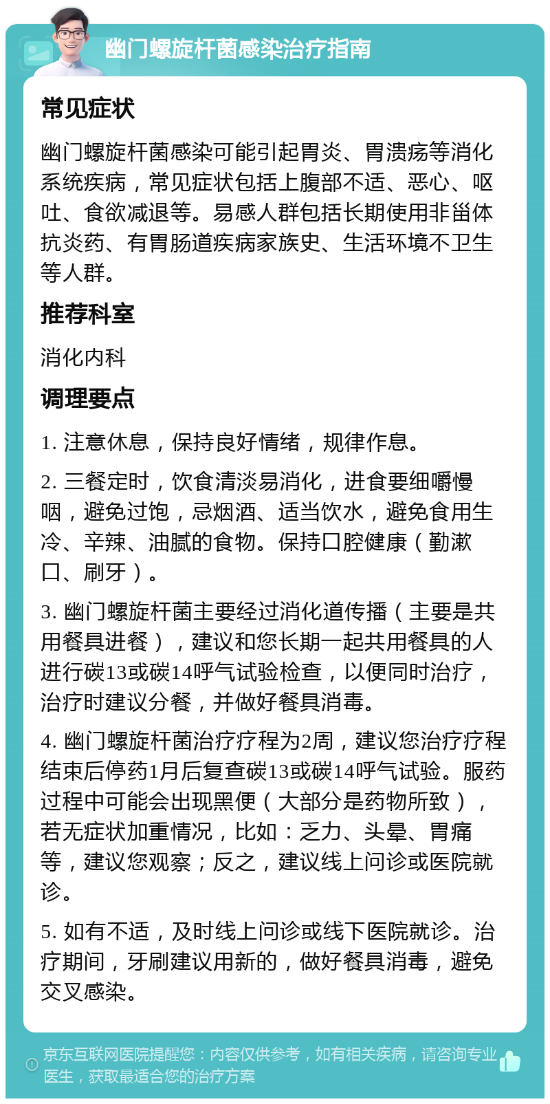 幽门螺旋杆菌感染治疗指南 常见症状 幽门螺旋杆菌感染可能引起胃炎、胃溃疡等消化系统疾病，常见症状包括上腹部不适、恶心、呕吐、食欲减退等。易感人群包括长期使用非甾体抗炎药、有胃肠道疾病家族史、生活环境不卫生等人群。 推荐科室 消化内科 调理要点 1. 注意休息，保持良好情绪，规律作息。 2. 三餐定时，饮食清淡易消化，进食要细嚼慢咽，避免过饱，忌烟酒、适当饮水，避免食用生冷、辛辣、油腻的食物。保持口腔健康（勤漱口、刷牙）。 3. 幽门螺旋杆菌主要经过消化道传播（主要是共用餐具进餐），建议和您长期一起共用餐具的人进行碳13或碳14呼气试验检查，以便同时治疗，治疗时建议分餐，并做好餐具消毒。 4. 幽门螺旋杆菌治疗疗程为2周，建议您治疗疗程结束后停药1月后复查碳13或碳14呼气试验。服药过程中可能会出现黑便（大部分是药物所致），若无症状加重情况，比如：乏力、头晕、胃痛等，建议您观察；反之，建议线上问诊或医院就诊。 5. 如有不适，及时线上问诊或线下医院就诊。治疗期间，牙刷建议用新的，做好餐具消毒，避免交叉感染。