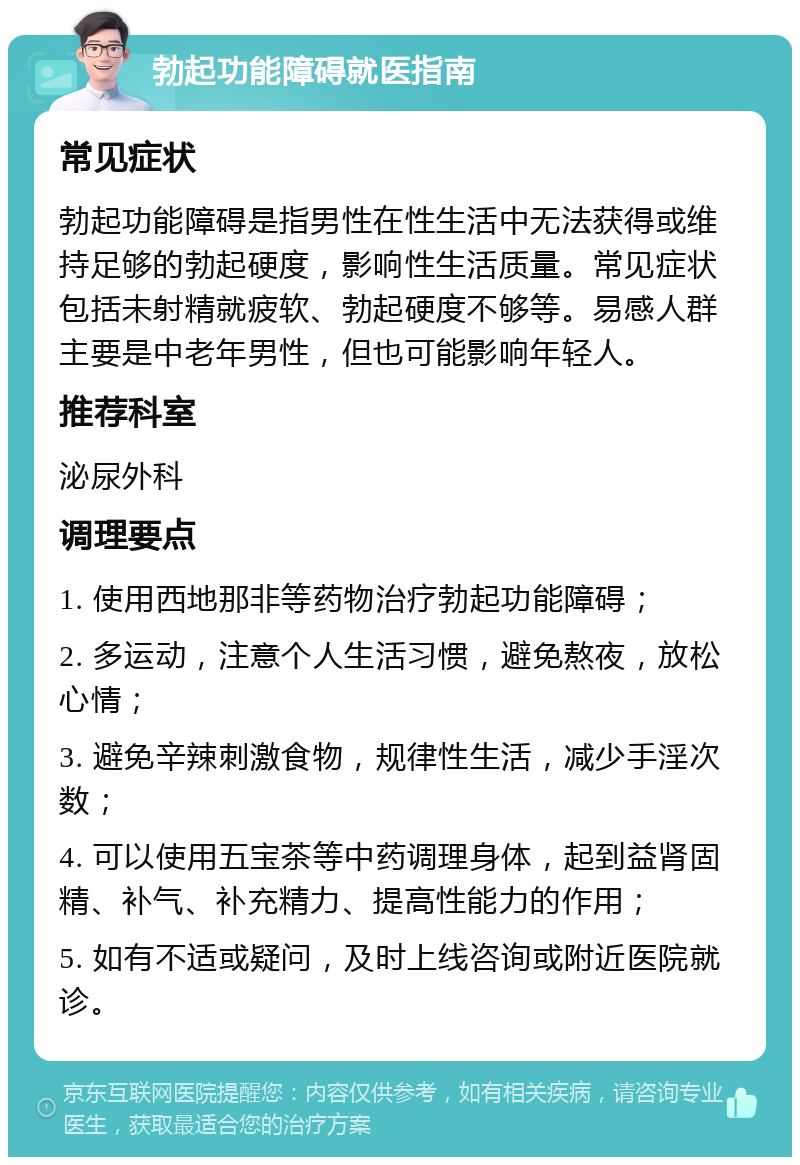 勃起功能障碍就医指南 常见症状 勃起功能障碍是指男性在性生活中无法获得或维持足够的勃起硬度，影响性生活质量。常见症状包括未射精就疲软、勃起硬度不够等。易感人群主要是中老年男性，但也可能影响年轻人。 推荐科室 泌尿外科 调理要点 1. 使用西地那非等药物治疗勃起功能障碍； 2. 多运动，注意个人生活习惯，避免熬夜，放松心情； 3. 避免辛辣刺激食物，规律性生活，减少手淫次数； 4. 可以使用五宝茶等中药调理身体，起到益肾固精、补气、补充精力、提高性能力的作用； 5. 如有不适或疑问，及时上线咨询或附近医院就诊。