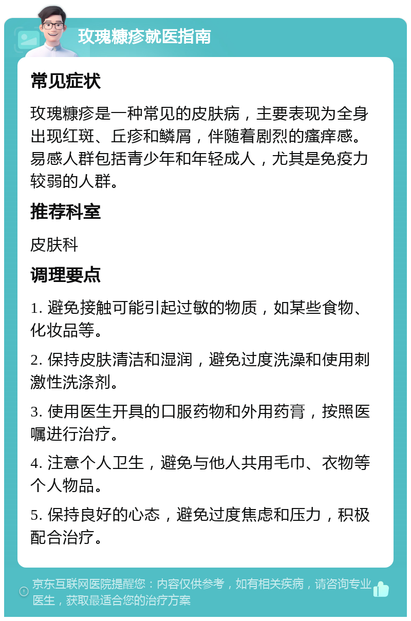 玫瑰糠疹就医指南 常见症状 玫瑰糠疹是一种常见的皮肤病，主要表现为全身出现红斑、丘疹和鳞屑，伴随着剧烈的瘙痒感。易感人群包括青少年和年轻成人，尤其是免疫力较弱的人群。 推荐科室 皮肤科 调理要点 1. 避免接触可能引起过敏的物质，如某些食物、化妆品等。 2. 保持皮肤清洁和湿润，避免过度洗澡和使用刺激性洗涤剂。 3. 使用医生开具的口服药物和外用药膏，按照医嘱进行治疗。 4. 注意个人卫生，避免与他人共用毛巾、衣物等个人物品。 5. 保持良好的心态，避免过度焦虑和压力，积极配合治疗。