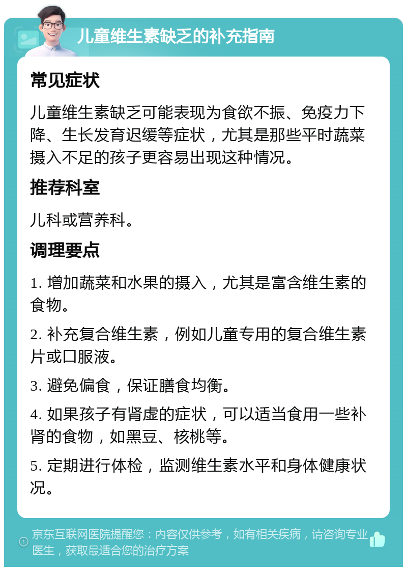 儿童维生素缺乏的补充指南 常见症状 儿童维生素缺乏可能表现为食欲不振、免疫力下降、生长发育迟缓等症状，尤其是那些平时蔬菜摄入不足的孩子更容易出现这种情况。 推荐科室 儿科或营养科。 调理要点 1. 增加蔬菜和水果的摄入，尤其是富含维生素的食物。 2. 补充复合维生素，例如儿童专用的复合维生素片或口服液。 3. 避免偏食，保证膳食均衡。 4. 如果孩子有肾虚的症状，可以适当食用一些补肾的食物，如黑豆、核桃等。 5. 定期进行体检，监测维生素水平和身体健康状况。