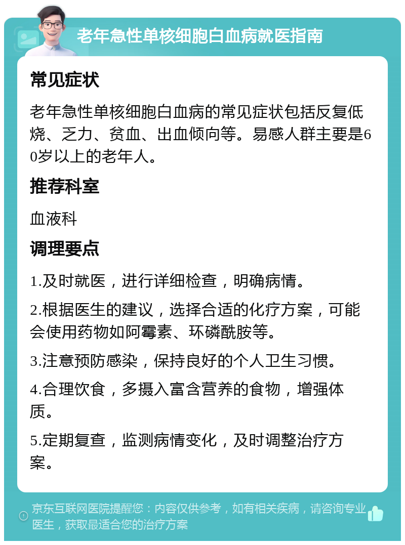 老年急性单核细胞白血病就医指南 常见症状 老年急性单核细胞白血病的常见症状包括反复低烧、乏力、贫血、出血倾向等。易感人群主要是60岁以上的老年人。 推荐科室 血液科 调理要点 1.及时就医，进行详细检查，明确病情。 2.根据医生的建议，选择合适的化疗方案，可能会使用药物如阿霉素、环磷酰胺等。 3.注意预防感染，保持良好的个人卫生习惯。 4.合理饮食，多摄入富含营养的食物，增强体质。 5.定期复查，监测病情变化，及时调整治疗方案。