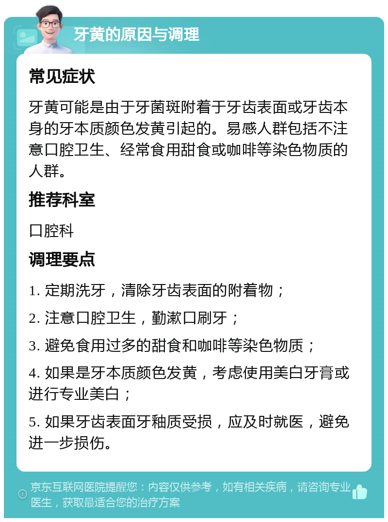 牙黄的原因与调理 常见症状 牙黄可能是由于牙菌斑附着于牙齿表面或牙齿本身的牙本质颜色发黄引起的。易感人群包括不注意口腔卫生、经常食用甜食或咖啡等染色物质的人群。 推荐科室 口腔科 调理要点 1. 定期洗牙，清除牙齿表面的附着物； 2. 注意口腔卫生，勤漱口刷牙； 3. 避免食用过多的甜食和咖啡等染色物质； 4. 如果是牙本质颜色发黄，考虑使用美白牙膏或进行专业美白； 5. 如果牙齿表面牙釉质受损，应及时就医，避免进一步损伤。