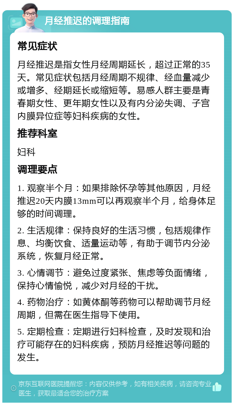 月经推迟的调理指南 常见症状 月经推迟是指女性月经周期延长，超过正常的35天。常见症状包括月经周期不规律、经血量减少或增多、经期延长或缩短等。易感人群主要是青春期女性、更年期女性以及有内分泌失调、子宫内膜异位症等妇科疾病的女性。 推荐科室 妇科 调理要点 1. 观察半个月：如果排除怀孕等其他原因，月经推迟20天内膜13mm可以再观察半个月，给身体足够的时间调理。 2. 生活规律：保持良好的生活习惯，包括规律作息、均衡饮食、适量运动等，有助于调节内分泌系统，恢复月经正常。 3. 心情调节：避免过度紧张、焦虑等负面情绪，保持心情愉悦，减少对月经的干扰。 4. 药物治疗：如黄体酮等药物可以帮助调节月经周期，但需在医生指导下使用。 5. 定期检查：定期进行妇科检查，及时发现和治疗可能存在的妇科疾病，预防月经推迟等问题的发生。