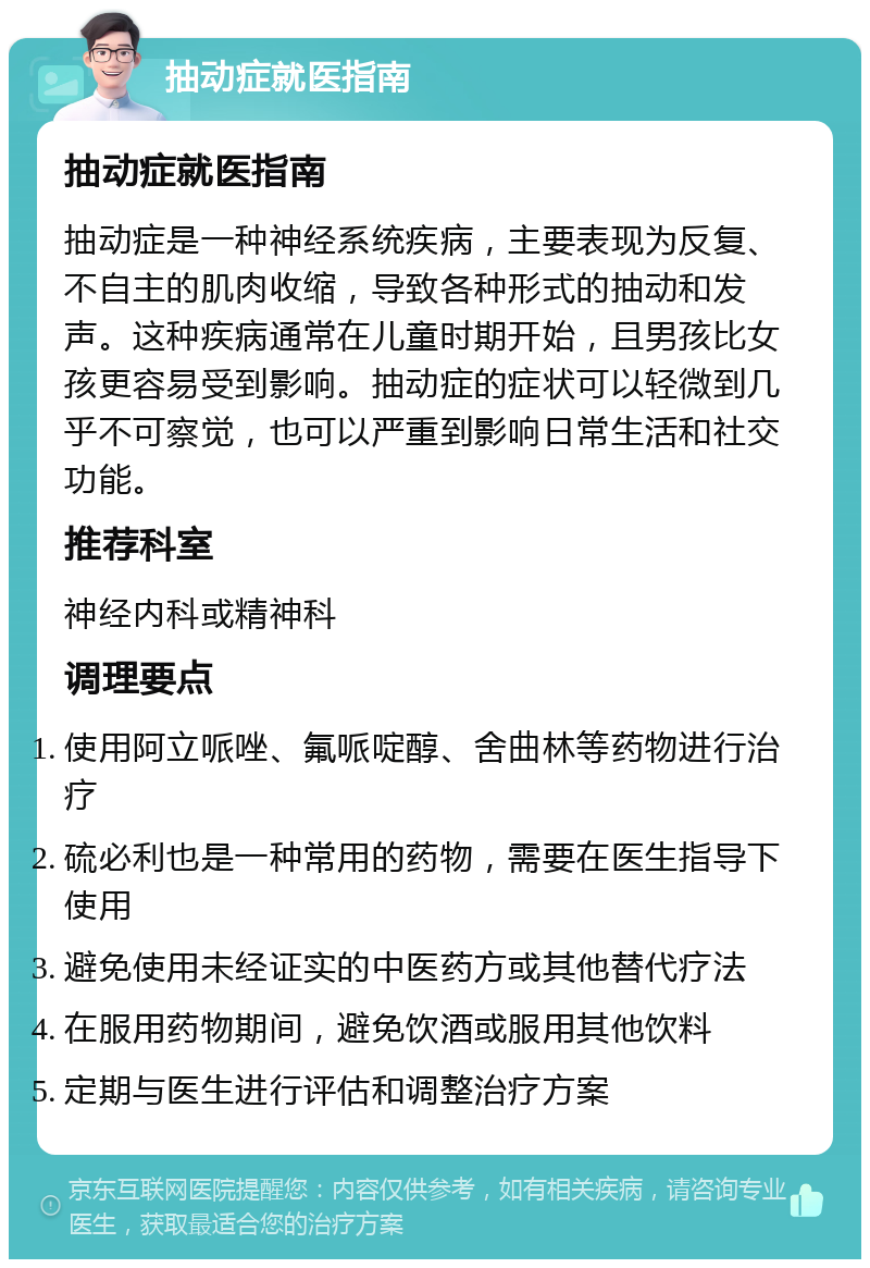 抽动症就医指南 抽动症就医指南 抽动症是一种神经系统疾病，主要表现为反复、不自主的肌肉收缩，导致各种形式的抽动和发声。这种疾病通常在儿童时期开始，且男孩比女孩更容易受到影响。抽动症的症状可以轻微到几乎不可察觉，也可以严重到影响日常生活和社交功能。 推荐科室 神经内科或精神科 调理要点 使用阿立哌唑、氟哌啶醇、舍曲林等药物进行治疗 硫必利也是一种常用的药物，需要在医生指导下使用 避免使用未经证实的中医药方或其他替代疗法 在服用药物期间，避免饮酒或服用其他饮料 定期与医生进行评估和调整治疗方案