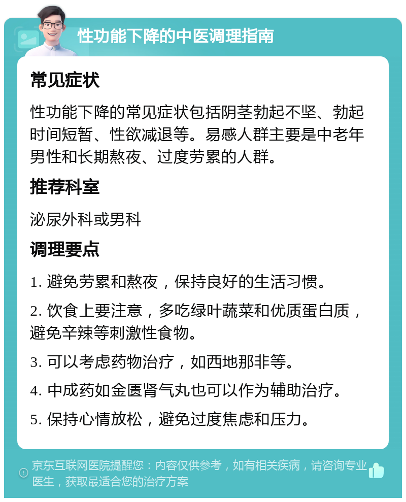 性功能下降的中医调理指南 常见症状 性功能下降的常见症状包括阴茎勃起不坚、勃起时间短暂、性欲减退等。易感人群主要是中老年男性和长期熬夜、过度劳累的人群。 推荐科室 泌尿外科或男科 调理要点 1. 避免劳累和熬夜，保持良好的生活习惯。 2. 饮食上要注意，多吃绿叶蔬菜和优质蛋白质，避免辛辣等刺激性食物。 3. 可以考虑药物治疗，如西地那非等。 4. 中成药如金匮肾气丸也可以作为辅助治疗。 5. 保持心情放松，避免过度焦虑和压力。