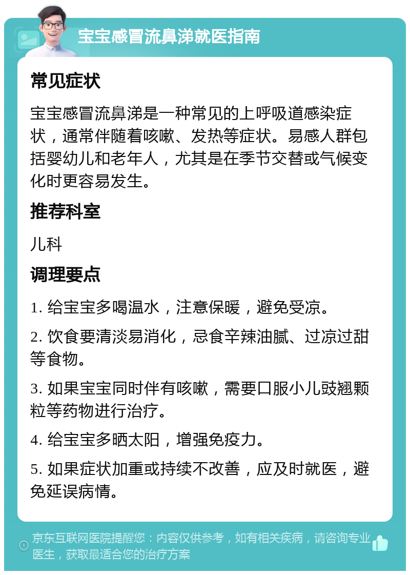 宝宝感冒流鼻涕就医指南 常见症状 宝宝感冒流鼻涕是一种常见的上呼吸道感染症状，通常伴随着咳嗽、发热等症状。易感人群包括婴幼儿和老年人，尤其是在季节交替或气候变化时更容易发生。 推荐科室 儿科 调理要点 1. 给宝宝多喝温水，注意保暖，避免受凉。 2. 饮食要清淡易消化，忌食辛辣油腻、过凉过甜等食物。 3. 如果宝宝同时伴有咳嗽，需要口服小儿豉翘颗粒等药物进行治疗。 4. 给宝宝多晒太阳，增强免疫力。 5. 如果症状加重或持续不改善，应及时就医，避免延误病情。