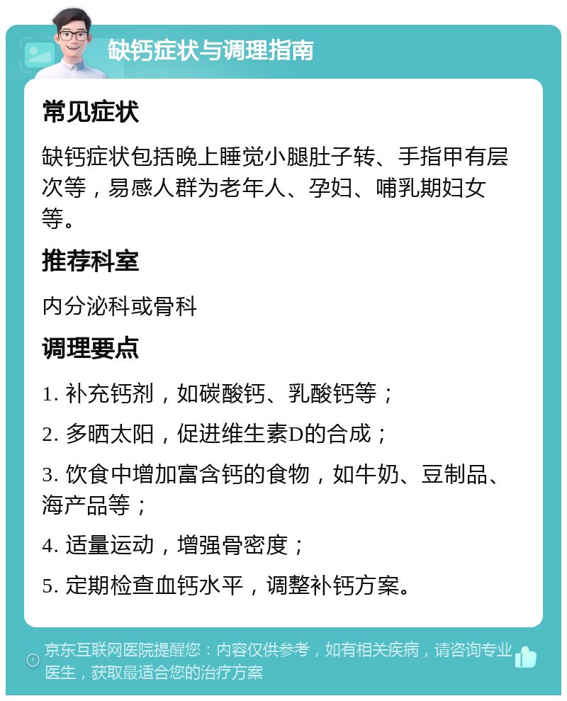 缺钙症状与调理指南 常见症状 缺钙症状包括晚上睡觉小腿肚子转、手指甲有层次等，易感人群为老年人、孕妇、哺乳期妇女等。 推荐科室 内分泌科或骨科 调理要点 1. 补充钙剂，如碳酸钙、乳酸钙等； 2. 多晒太阳，促进维生素D的合成； 3. 饮食中增加富含钙的食物，如牛奶、豆制品、海产品等； 4. 适量运动，增强骨密度； 5. 定期检查血钙水平，调整补钙方案。