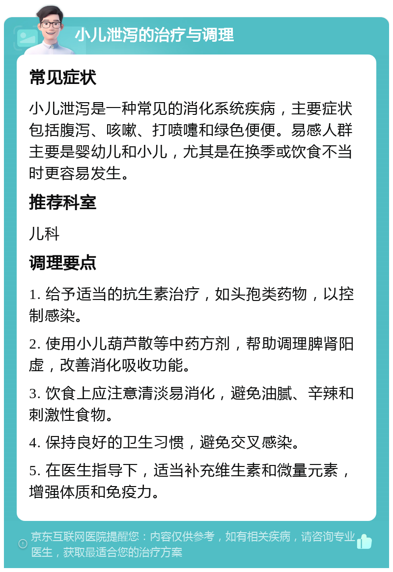 小儿泄泻的治疗与调理 常见症状 小儿泄泻是一种常见的消化系统疾病，主要症状包括腹泻、咳嗽、打喷嚏和绿色便便。易感人群主要是婴幼儿和小儿，尤其是在换季或饮食不当时更容易发生。 推荐科室 儿科 调理要点 1. 给予适当的抗生素治疗，如头孢类药物，以控制感染。 2. 使用小儿葫芦散等中药方剂，帮助调理脾肾阳虚，改善消化吸收功能。 3. 饮食上应注意清淡易消化，避免油腻、辛辣和刺激性食物。 4. 保持良好的卫生习惯，避免交叉感染。 5. 在医生指导下，适当补充维生素和微量元素，增强体质和免疫力。