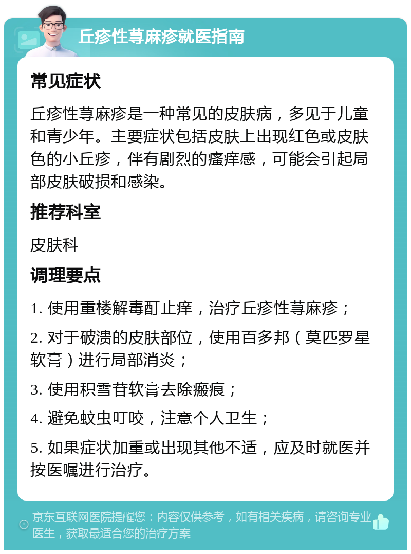 丘疹性荨麻疹就医指南 常见症状 丘疹性荨麻疹是一种常见的皮肤病，多见于儿童和青少年。主要症状包括皮肤上出现红色或皮肤色的小丘疹，伴有剧烈的瘙痒感，可能会引起局部皮肤破损和感染。 推荐科室 皮肤科 调理要点 1. 使用重楼解毒酊止痒，治疗丘疹性荨麻疹； 2. 对于破溃的皮肤部位，使用百多邦（莫匹罗星软膏）进行局部消炎； 3. 使用积雪苷软膏去除瘢痕； 4. 避免蚊虫叮咬，注意个人卫生； 5. 如果症状加重或出现其他不适，应及时就医并按医嘱进行治疗。