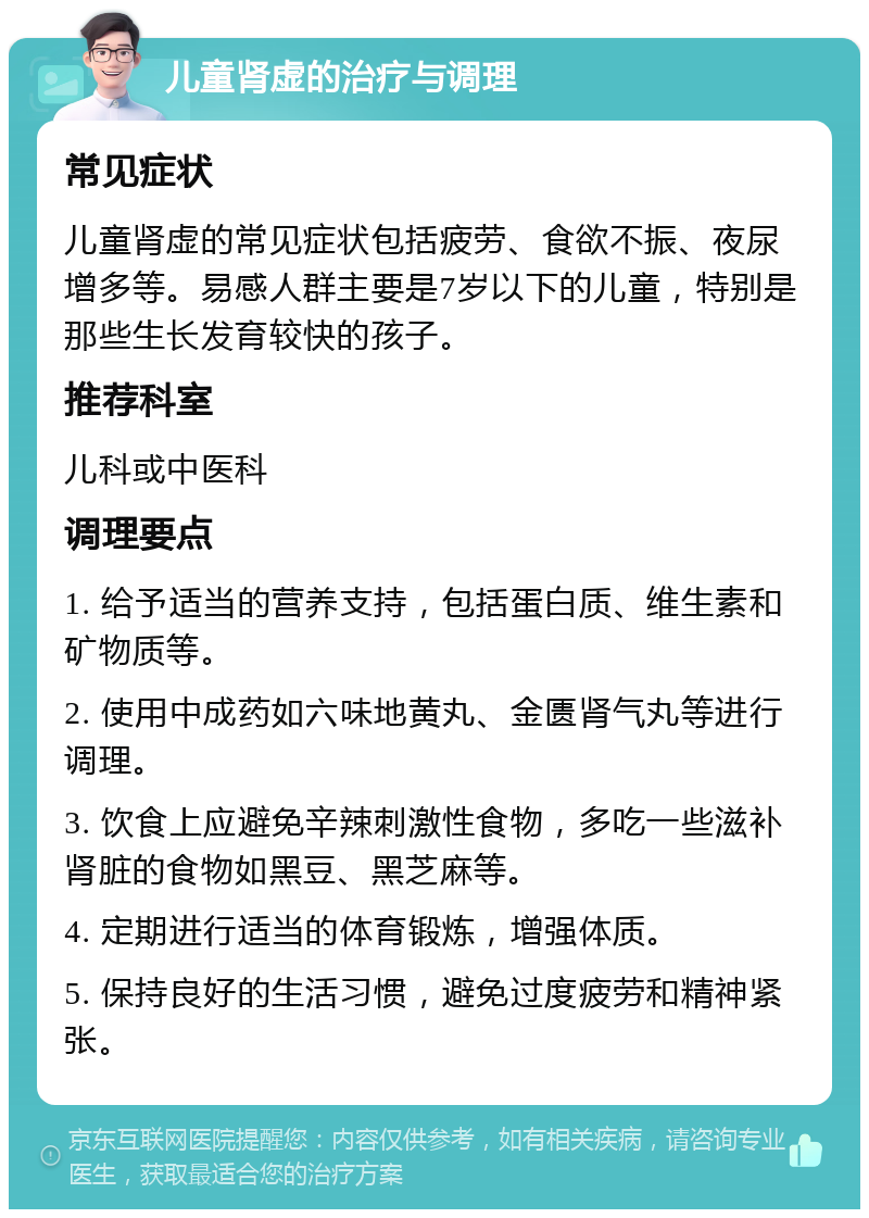 儿童肾虚的治疗与调理 常见症状 儿童肾虚的常见症状包括疲劳、食欲不振、夜尿增多等。易感人群主要是7岁以下的儿童，特别是那些生长发育较快的孩子。 推荐科室 儿科或中医科 调理要点 1. 给予适当的营养支持，包括蛋白质、维生素和矿物质等。 2. 使用中成药如六味地黄丸、金匮肾气丸等进行调理。 3. 饮食上应避免辛辣刺激性食物，多吃一些滋补肾脏的食物如黑豆、黑芝麻等。 4. 定期进行适当的体育锻炼，增强体质。 5. 保持良好的生活习惯，避免过度疲劳和精神紧张。