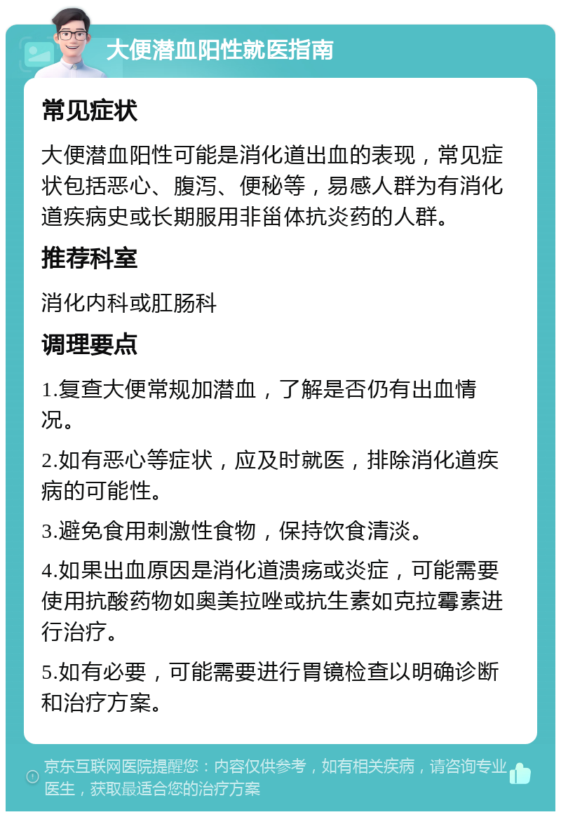 大便潜血阳性就医指南 常见症状 大便潜血阳性可能是消化道出血的表现，常见症状包括恶心、腹泻、便秘等，易感人群为有消化道疾病史或长期服用非甾体抗炎药的人群。 推荐科室 消化内科或肛肠科 调理要点 1.复查大便常规加潜血，了解是否仍有出血情况。 2.如有恶心等症状，应及时就医，排除消化道疾病的可能性。 3.避免食用刺激性食物，保持饮食清淡。 4.如果出血原因是消化道溃疡或炎症，可能需要使用抗酸药物如奥美拉唑或抗生素如克拉霉素进行治疗。 5.如有必要，可能需要进行胃镜检查以明确诊断和治疗方案。