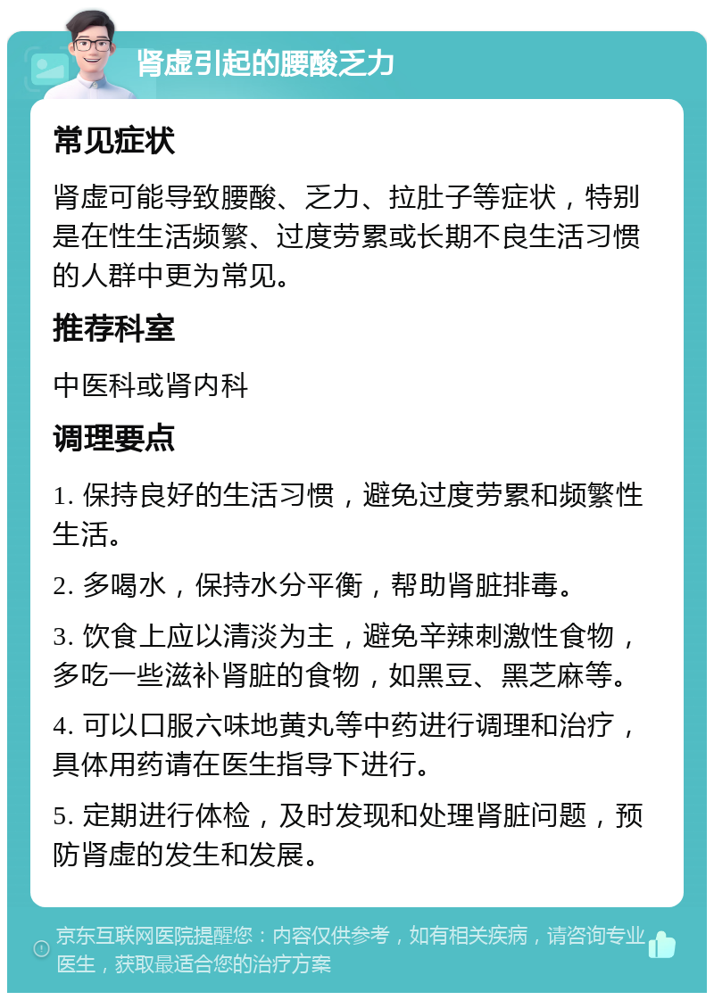 肾虚引起的腰酸乏力 常见症状 肾虚可能导致腰酸、乏力、拉肚子等症状，特别是在性生活频繁、过度劳累或长期不良生活习惯的人群中更为常见。 推荐科室 中医科或肾内科 调理要点 1. 保持良好的生活习惯，避免过度劳累和频繁性生活。 2. 多喝水，保持水分平衡，帮助肾脏排毒。 3. 饮食上应以清淡为主，避免辛辣刺激性食物，多吃一些滋补肾脏的食物，如黑豆、黑芝麻等。 4. 可以口服六味地黄丸等中药进行调理和治疗，具体用药请在医生指导下进行。 5. 定期进行体检，及时发现和处理肾脏问题，预防肾虚的发生和发展。