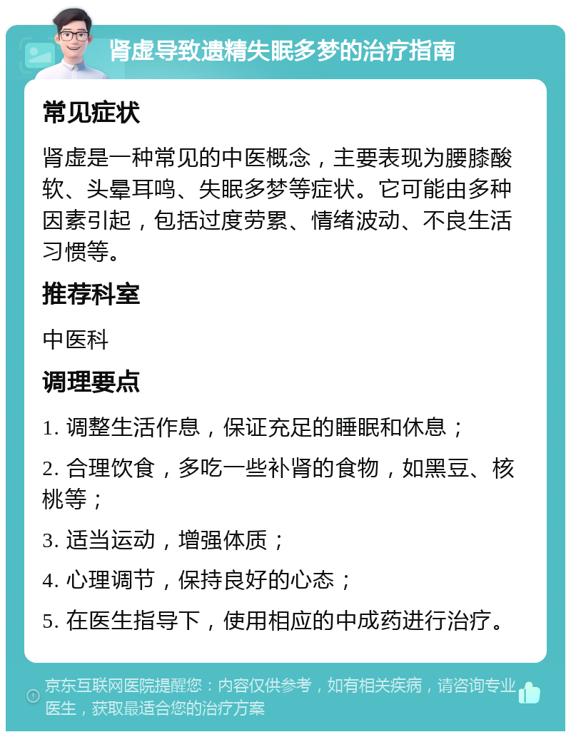 肾虚导致遗精失眠多梦的治疗指南 常见症状 肾虚是一种常见的中医概念，主要表现为腰膝酸软、头晕耳鸣、失眠多梦等症状。它可能由多种因素引起，包括过度劳累、情绪波动、不良生活习惯等。 推荐科室 中医科 调理要点 1. 调整生活作息，保证充足的睡眠和休息； 2. 合理饮食，多吃一些补肾的食物，如黑豆、核桃等； 3. 适当运动，增强体质； 4. 心理调节，保持良好的心态； 5. 在医生指导下，使用相应的中成药进行治疗。