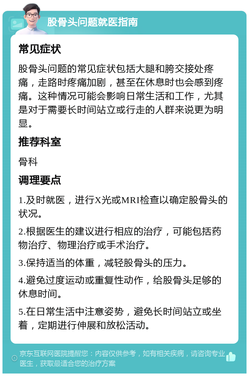 股骨头问题就医指南 常见症状 股骨头问题的常见症状包括大腿和胯交接处疼痛，走路时疼痛加剧，甚至在休息时也会感到疼痛。这种情况可能会影响日常生活和工作，尤其是对于需要长时间站立或行走的人群来说更为明显。 推荐科室 骨科 调理要点 1.及时就医，进行X光或MRI检查以确定股骨头的状况。 2.根据医生的建议进行相应的治疗，可能包括药物治疗、物理治疗或手术治疗。 3.保持适当的体重，减轻股骨头的压力。 4.避免过度运动或重复性动作，给股骨头足够的休息时间。 5.在日常生活中注意姿势，避免长时间站立或坐着，定期进行伸展和放松活动。