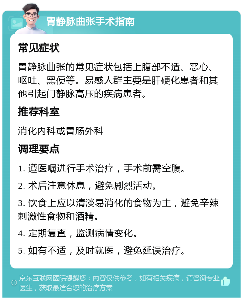 胃静脉曲张手术指南 常见症状 胃静脉曲张的常见症状包括上腹部不适、恶心、呕吐、黑便等。易感人群主要是肝硬化患者和其他引起门静脉高压的疾病患者。 推荐科室 消化内科或胃肠外科 调理要点 1. 遵医嘱进行手术治疗，手术前需空腹。 2. 术后注意休息，避免剧烈活动。 3. 饮食上应以清淡易消化的食物为主，避免辛辣刺激性食物和酒精。 4. 定期复查，监测病情变化。 5. 如有不适，及时就医，避免延误治疗。