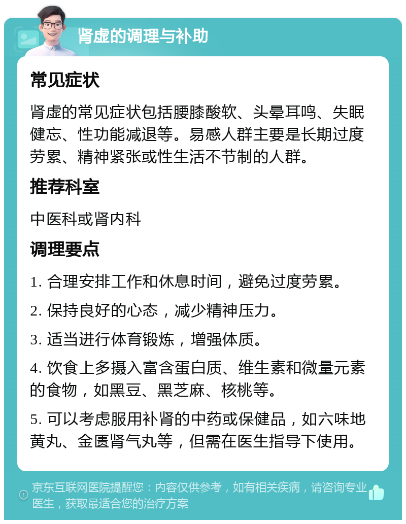 肾虚的调理与补助 常见症状 肾虚的常见症状包括腰膝酸软、头晕耳鸣、失眠健忘、性功能减退等。易感人群主要是长期过度劳累、精神紧张或性生活不节制的人群。 推荐科室 中医科或肾内科 调理要点 1. 合理安排工作和休息时间，避免过度劳累。 2. 保持良好的心态，减少精神压力。 3. 适当进行体育锻炼，增强体质。 4. 饮食上多摄入富含蛋白质、维生素和微量元素的食物，如黑豆、黑芝麻、核桃等。 5. 可以考虑服用补肾的中药或保健品，如六味地黄丸、金匮肾气丸等，但需在医生指导下使用。