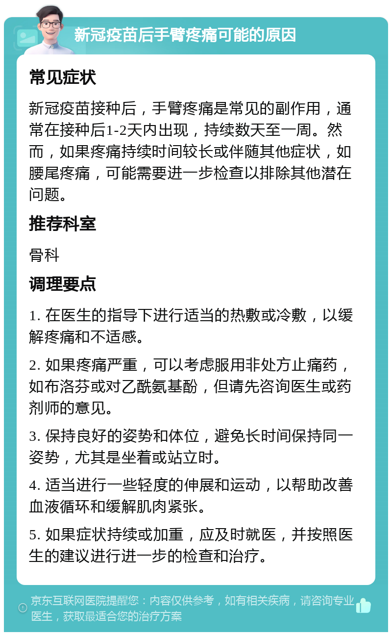 新冠疫苗后手臂疼痛可能的原因 常见症状 新冠疫苗接种后，手臂疼痛是常见的副作用，通常在接种后1-2天内出现，持续数天至一周。然而，如果疼痛持续时间较长或伴随其他症状，如腰尾疼痛，可能需要进一步检查以排除其他潜在问题。 推荐科室 骨科 调理要点 1. 在医生的指导下进行适当的热敷或冷敷，以缓解疼痛和不适感。 2. 如果疼痛严重，可以考虑服用非处方止痛药，如布洛芬或对乙酰氨基酚，但请先咨询医生或药剂师的意见。 3. 保持良好的姿势和体位，避免长时间保持同一姿势，尤其是坐着或站立时。 4. 适当进行一些轻度的伸展和运动，以帮助改善血液循环和缓解肌肉紧张。 5. 如果症状持续或加重，应及时就医，并按照医生的建议进行进一步的检查和治疗。