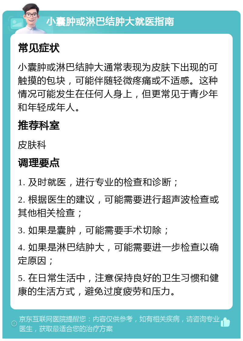 小囊肿或淋巴结肿大就医指南 常见症状 小囊肿或淋巴结肿大通常表现为皮肤下出现的可触摸的包块，可能伴随轻微疼痛或不适感。这种情况可能发生在任何人身上，但更常见于青少年和年轻成年人。 推荐科室 皮肤科 调理要点 1. 及时就医，进行专业的检查和诊断； 2. 根据医生的建议，可能需要进行超声波检查或其他相关检查； 3. 如果是囊肿，可能需要手术切除； 4. 如果是淋巴结肿大，可能需要进一步检查以确定原因； 5. 在日常生活中，注意保持良好的卫生习惯和健康的生活方式，避免过度疲劳和压力。