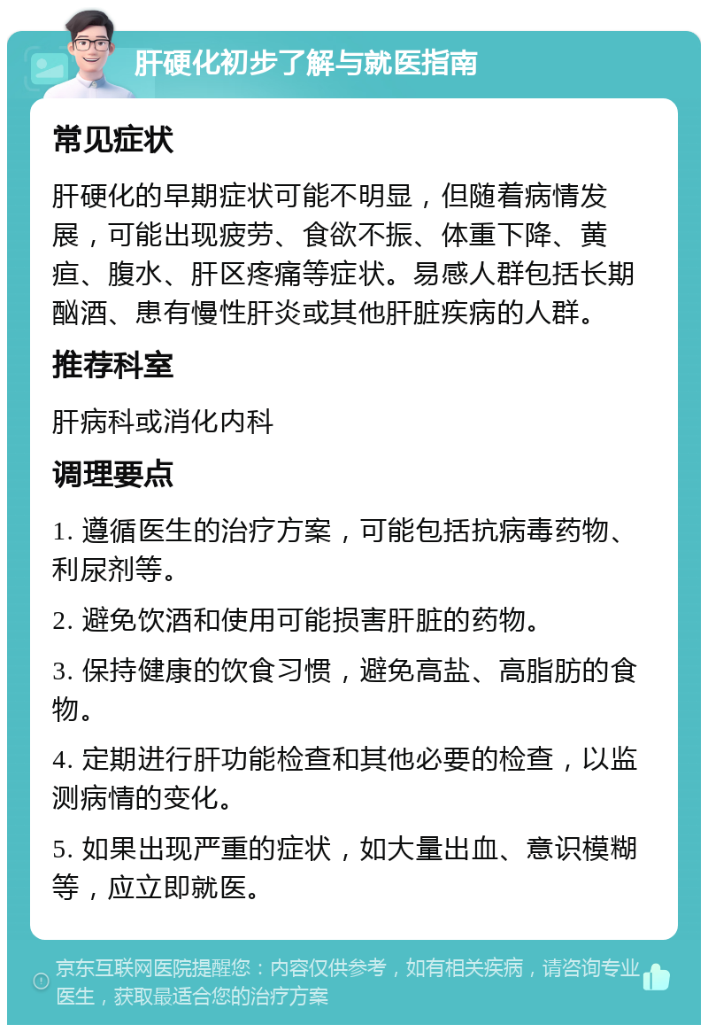 肝硬化初步了解与就医指南 常见症状 肝硬化的早期症状可能不明显，但随着病情发展，可能出现疲劳、食欲不振、体重下降、黄疸、腹水、肝区疼痛等症状。易感人群包括长期酗酒、患有慢性肝炎或其他肝脏疾病的人群。 推荐科室 肝病科或消化内科 调理要点 1. 遵循医生的治疗方案，可能包括抗病毒药物、利尿剂等。 2. 避免饮酒和使用可能损害肝脏的药物。 3. 保持健康的饮食习惯，避免高盐、高脂肪的食物。 4. 定期进行肝功能检查和其他必要的检查，以监测病情的变化。 5. 如果出现严重的症状，如大量出血、意识模糊等，应立即就医。