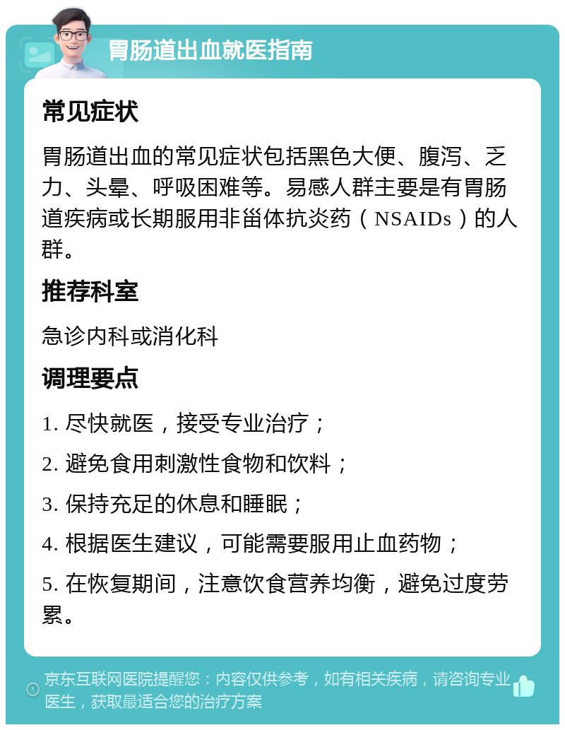 胃肠道出血就医指南 常见症状 胃肠道出血的常见症状包括黑色大便、腹泻、乏力、头晕、呼吸困难等。易感人群主要是有胃肠道疾病或长期服用非甾体抗炎药（NSAIDs）的人群。 推荐科室 急诊内科或消化科 调理要点 1. 尽快就医，接受专业治疗； 2. 避免食用刺激性食物和饮料； 3. 保持充足的休息和睡眠； 4. 根据医生建议，可能需要服用止血药物； 5. 在恢复期间，注意饮食营养均衡，避免过度劳累。