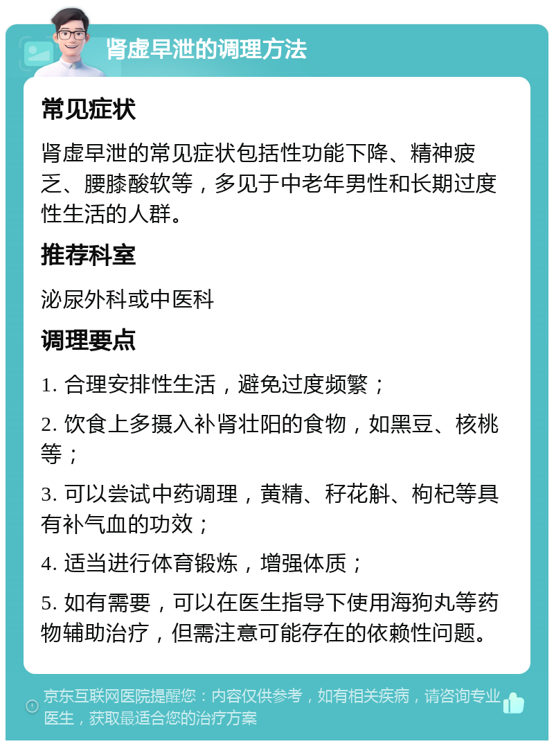 肾虚早泄的调理方法 常见症状 肾虚早泄的常见症状包括性功能下降、精神疲乏、腰膝酸软等，多见于中老年男性和长期过度性生活的人群。 推荐科室 泌尿外科或中医科 调理要点 1. 合理安排性生活，避免过度频繁； 2. 饮食上多摄入补肾壮阳的食物，如黑豆、核桃等； 3. 可以尝试中药调理，黄精、秄花斛、枸杞等具有补气血的功效； 4. 适当进行体育锻炼，增强体质； 5. 如有需要，可以在医生指导下使用海狗丸等药物辅助治疗，但需注意可能存在的依赖性问题。