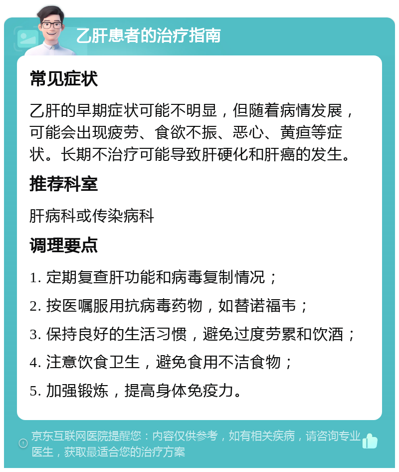 乙肝患者的治疗指南 常见症状 乙肝的早期症状可能不明显，但随着病情发展，可能会出现疲劳、食欲不振、恶心、黄疸等症状。长期不治疗可能导致肝硬化和肝癌的发生。 推荐科室 肝病科或传染病科 调理要点 1. 定期复查肝功能和病毒复制情况； 2. 按医嘱服用抗病毒药物，如替诺福韦； 3. 保持良好的生活习惯，避免过度劳累和饮酒； 4. 注意饮食卫生，避免食用不洁食物； 5. 加强锻炼，提高身体免疫力。