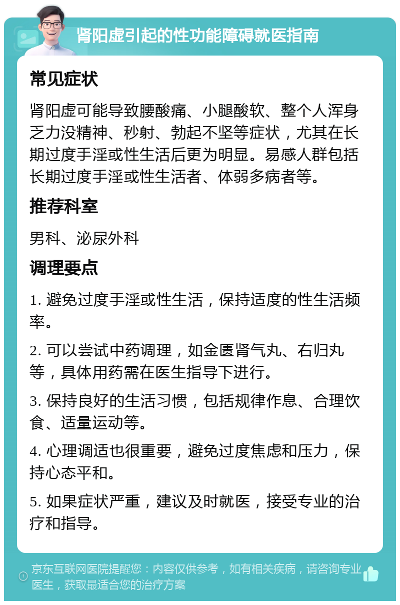 肾阳虚引起的性功能障碍就医指南 常见症状 肾阳虚可能导致腰酸痛、小腿酸软、整个人浑身乏力没精神、秒射、勃起不坚等症状，尤其在长期过度手淫或性生活后更为明显。易感人群包括长期过度手淫或性生活者、体弱多病者等。 推荐科室 男科、泌尿外科 调理要点 1. 避免过度手淫或性生活，保持适度的性生活频率。 2. 可以尝试中药调理，如金匮肾气丸、右归丸等，具体用药需在医生指导下进行。 3. 保持良好的生活习惯，包括规律作息、合理饮食、适量运动等。 4. 心理调适也很重要，避免过度焦虑和压力，保持心态平和。 5. 如果症状严重，建议及时就医，接受专业的治疗和指导。