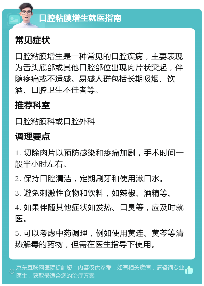 口腔粘膜增生就医指南 常见症状 口腔粘膜增生是一种常见的口腔疾病，主要表现为舌头底部或其他口腔部位出现肉片状突起，伴随疼痛或不适感。易感人群包括长期吸烟、饮酒、口腔卫生不佳者等。 推荐科室 口腔粘膜科或口腔外科 调理要点 1. 切除肉片以预防感染和疼痛加剧，手术时间一般半小时左右。 2. 保持口腔清洁，定期刷牙和使用漱口水。 3. 避免刺激性食物和饮料，如辣椒、酒精等。 4. 如果伴随其他症状如发热、口臭等，应及时就医。 5. 可以考虑中药调理，例如使用黄连、黄芩等清热解毒的药物，但需在医生指导下使用。