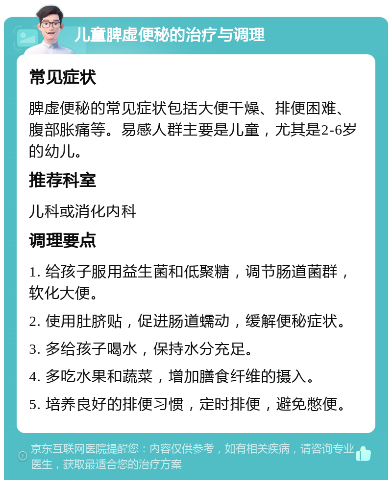 儿童脾虚便秘的治疗与调理 常见症状 脾虚便秘的常见症状包括大便干燥、排便困难、腹部胀痛等。易感人群主要是儿童，尤其是2-6岁的幼儿。 推荐科室 儿科或消化内科 调理要点 1. 给孩子服用益生菌和低聚糖，调节肠道菌群，软化大便。 2. 使用肚脐贴，促进肠道蠕动，缓解便秘症状。 3. 多给孩子喝水，保持水分充足。 4. 多吃水果和蔬菜，增加膳食纤维的摄入。 5. 培养良好的排便习惯，定时排便，避免憋便。