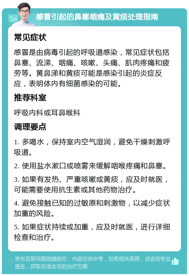 感冒引起的鼻塞咽痛及黄痰处理指南 常见症状 感冒是由病毒引起的呼吸道感染，常见症状包括鼻塞、流涕、咽痛、咳嗽、头痛、肌肉疼痛和疲劳等。黄鼻涕和黄痰可能是感染引起的炎症反应，表明体内有细菌感染的可能。 推荐科室 呼吸内科或耳鼻喉科 调理要点 1. 多喝水，保持室内空气湿润，避免干燥刺激呼吸道。 2. 使用盐水漱口或喷雾来缓解咽喉疼痛和鼻塞。 3. 如果有发热、严重咳嗽或黄痰，应及时就医，可能需要使用抗生素或其他药物治疗。 4. 避免接触已知的过敏原和刺激物，以减少症状加重的风险。 5. 如果症状持续或加重，应及时就医，进行详细检查和治疗。