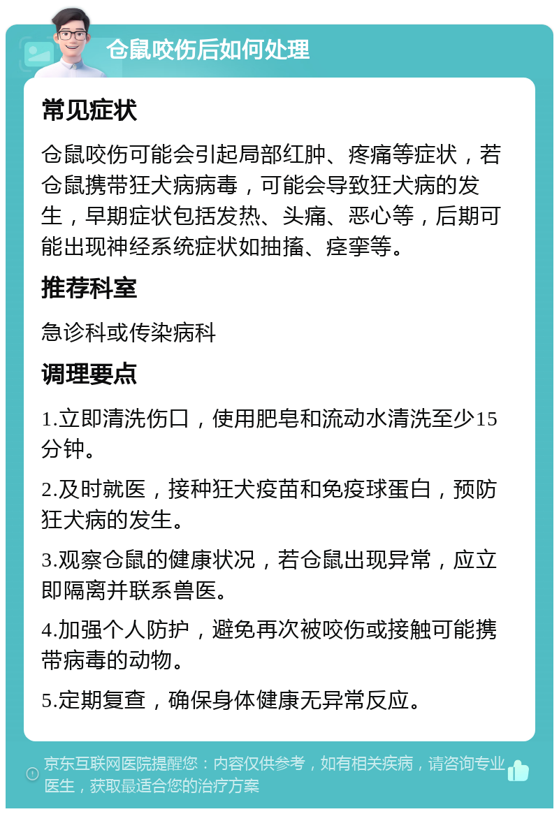 仓鼠咬伤后如何处理 常见症状 仓鼠咬伤可能会引起局部红肿、疼痛等症状，若仓鼠携带狂犬病病毒，可能会导致狂犬病的发生，早期症状包括发热、头痛、恶心等，后期可能出现神经系统症状如抽搐、痉挛等。 推荐科室 急诊科或传染病科 调理要点 1.立即清洗伤口，使用肥皂和流动水清洗至少15分钟。 2.及时就医，接种狂犬疫苗和免疫球蛋白，预防狂犬病的发生。 3.观察仓鼠的健康状况，若仓鼠出现异常，应立即隔离并联系兽医。 4.加强个人防护，避免再次被咬伤或接触可能携带病毒的动物。 5.定期复查，确保身体健康无异常反应。