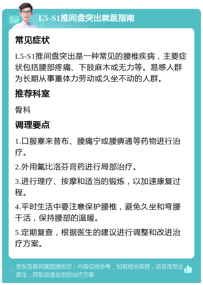 L5-S1推间盘突出就医指南 常见症状 L5-S1推间盘突出是一种常见的腰椎疾病，主要症状包括腰部疼痛、下肢麻木或无力等。易感人群为长期从事重体力劳动或久坐不动的人群。 推荐科室 骨科 调理要点 1.口服塞来昔布、腰痛宁或腰痹通等药物进行治疗。 2.外用氟比洛芬膏药进行局部治疗。 3.进行理疗、按摩和适当的锻炼，以加速康复过程。 4.平时生活中要注意保护腰椎，避免久坐和弯腰干活，保持腰部的温暖。 5.定期复查，根据医生的建议进行调整和改进治疗方案。