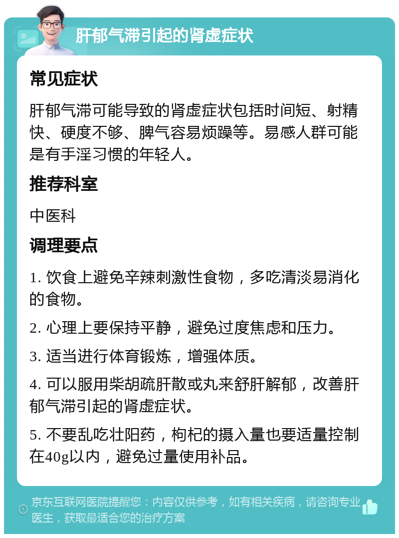 肝郁气滞引起的肾虚症状 常见症状 肝郁气滞可能导致的肾虚症状包括时间短、射精快、硬度不够、脾气容易烦躁等。易感人群可能是有手淫习惯的年轻人。 推荐科室 中医科 调理要点 1. 饮食上避免辛辣刺激性食物，多吃清淡易消化的食物。 2. 心理上要保持平静，避免过度焦虑和压力。 3. 适当进行体育锻炼，增强体质。 4. 可以服用柴胡疏肝散或丸来舒肝解郁，改善肝郁气滞引起的肾虚症状。 5. 不要乱吃壮阳药，枸杞的摄入量也要适量控制在40g以内，避免过量使用补品。