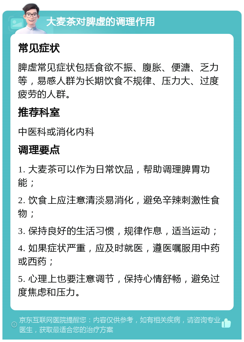 大麦茶对脾虚的调理作用 常见症状 脾虚常见症状包括食欲不振、腹胀、便溏、乏力等，易感人群为长期饮食不规律、压力大、过度疲劳的人群。 推荐科室 中医科或消化内科 调理要点 1. 大麦茶可以作为日常饮品，帮助调理脾胃功能； 2. 饮食上应注意清淡易消化，避免辛辣刺激性食物； 3. 保持良好的生活习惯，规律作息，适当运动； 4. 如果症状严重，应及时就医，遵医嘱服用中药或西药； 5. 心理上也要注意调节，保持心情舒畅，避免过度焦虑和压力。