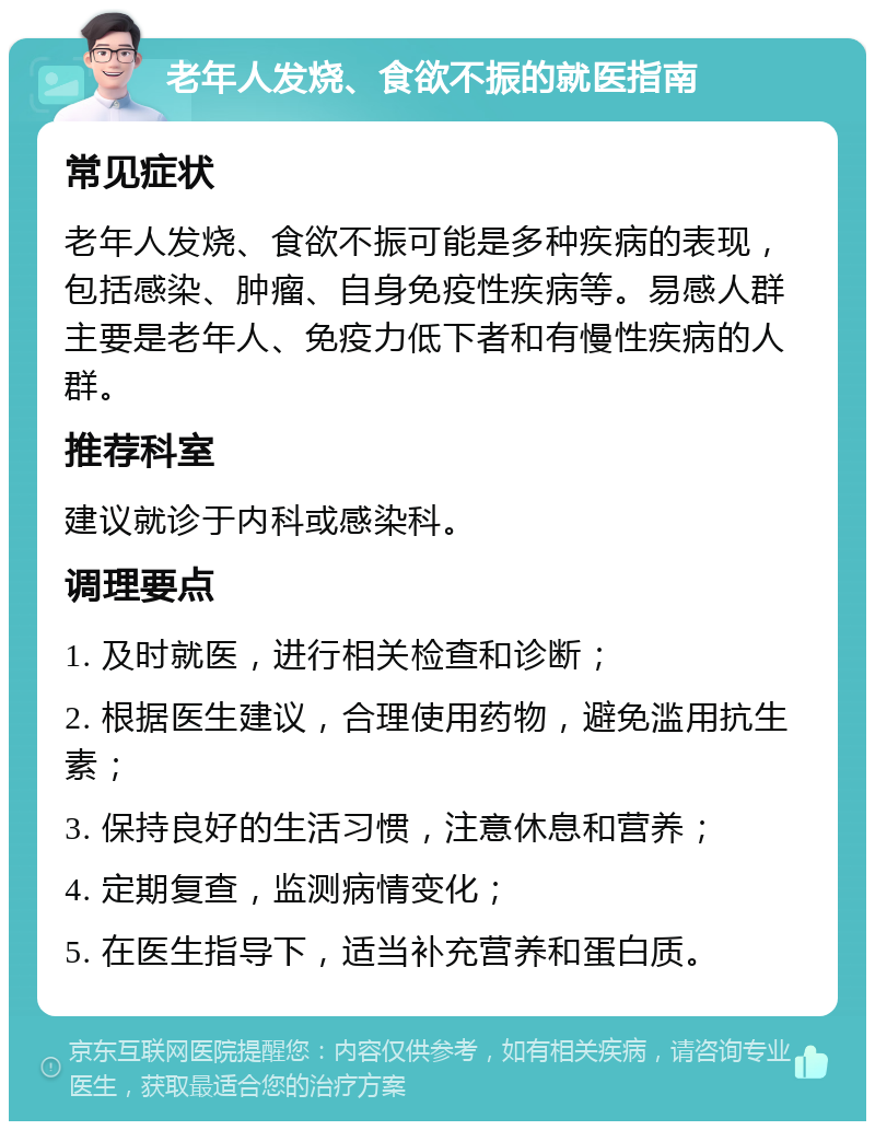 老年人发烧、食欲不振的就医指南 常见症状 老年人发烧、食欲不振可能是多种疾病的表现，包括感染、肿瘤、自身免疫性疾病等。易感人群主要是老年人、免疫力低下者和有慢性疾病的人群。 推荐科室 建议就诊于内科或感染科。 调理要点 1. 及时就医，进行相关检查和诊断； 2. 根据医生建议，合理使用药物，避免滥用抗生素； 3. 保持良好的生活习惯，注意休息和营养； 4. 定期复查，监测病情变化； 5. 在医生指导下，适当补充营养和蛋白质。